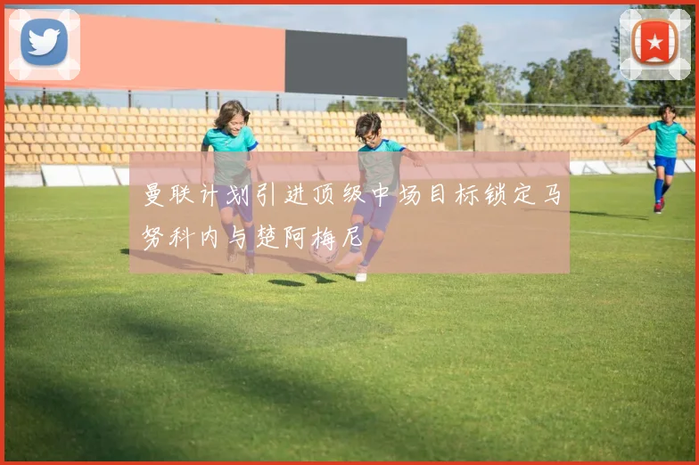 曼联计划引进顶级中场目标锁定马努科内与楚阿梅尼