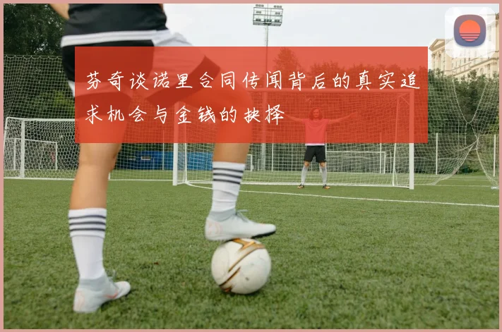 芬奇谈诺里合同传闻背后的真实追求机会与金钱的抉择