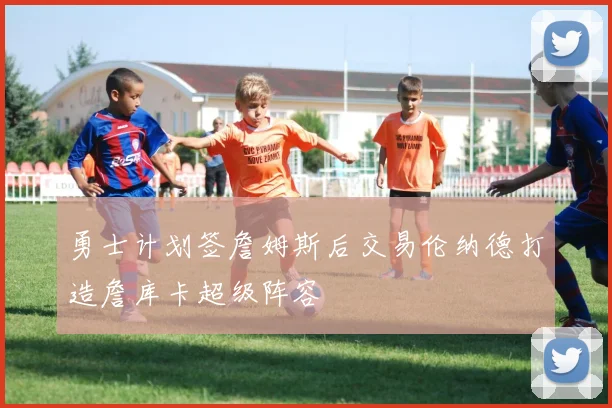 勇士计划签詹姆斯后交易伦纳德打造詹库卡超级阵容