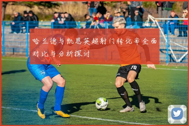 哈兰德与凯恩英超射门转化率全面对比与分析探讨