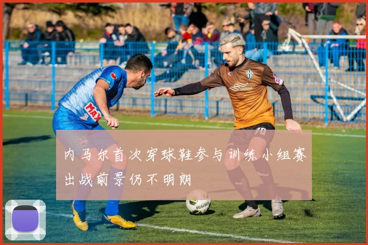 内马尔首次穿球鞋参与训练小组赛出战前景仍不明朗