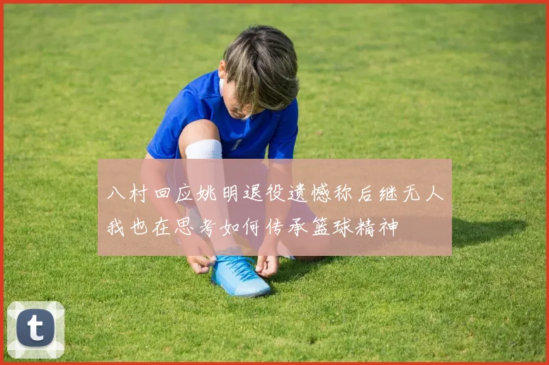 八村回应姚明退役遗憾称后继无人我也在思考如何传承篮球精神