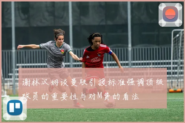 谢林汉姆谈曼联引援标准强调顶级球员的重要性与对M费的看法