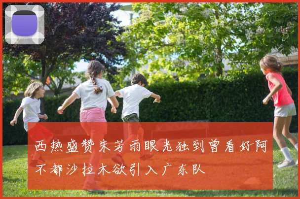 西热盛赞朱芳雨眼光独到曾看好阿不都沙拉木欲引入广东队