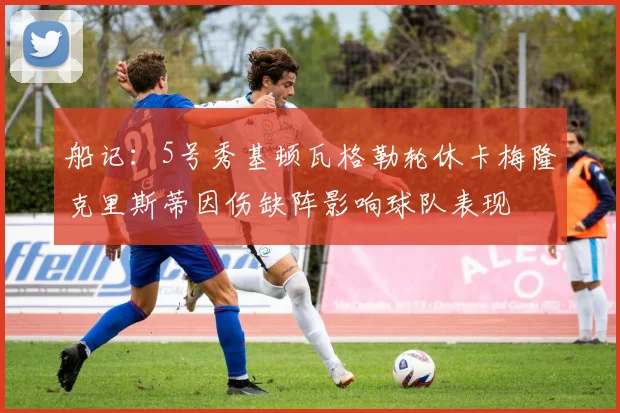船记：5号秀基顿瓦格勒轮休卡梅隆克里斯蒂因伤缺阵影响球队表现