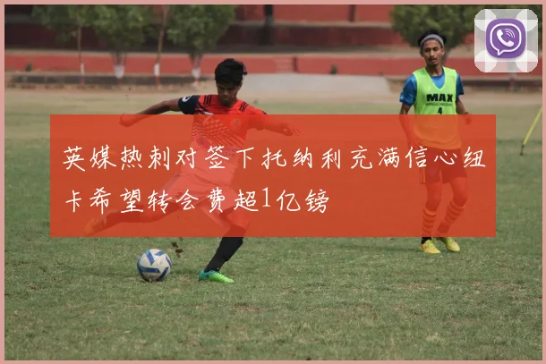 英媒热刺对签下托纳利充满信心纽卡希望转会费超1亿镑