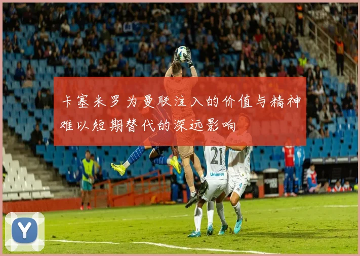 卡塞米罗为曼联注入的价值与精神难以短期替代的深远影响