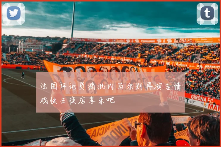 法国评论员痛批内马尔别再演苦情戏快去夜店享乐吧