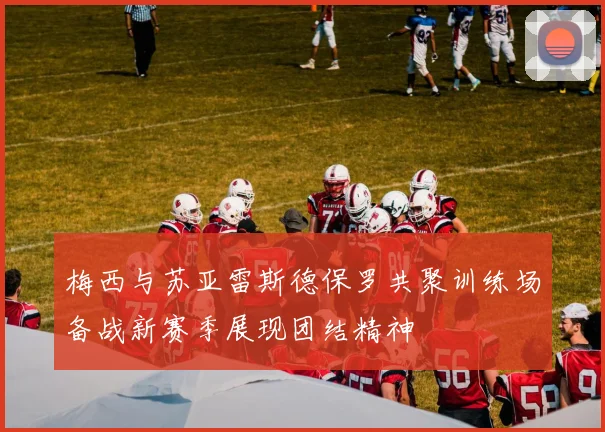 梅西与苏亚雷斯德保罗共聚训练场备战新赛季展现团结精神
