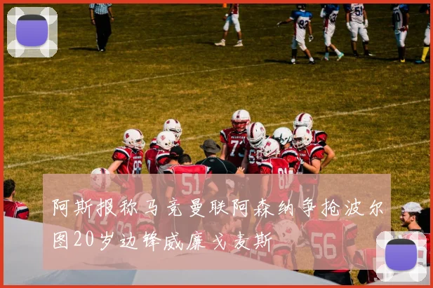 阿斯报称马竞曼联阿森纳争抢波尔图20岁边锋威廉戈麦斯