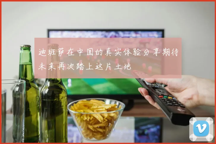迪班萨在中国的真实体验分享期待未来再次踏上这片土地