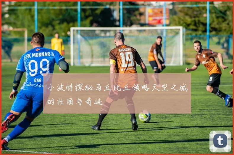 小波特探秘马丘比丘领略天空之城的壮丽与奇迹