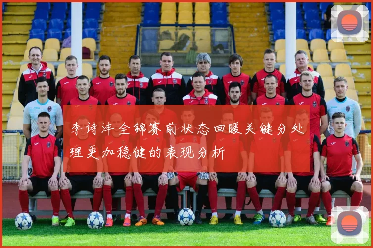李诗沣全锦赛前状态回暖关键分处理更加稳健的表现分析