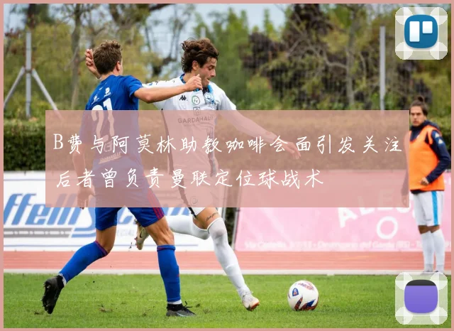 B费与阿莫林助教咖啡会面引发关注后者曾负责曼联定位球战术
