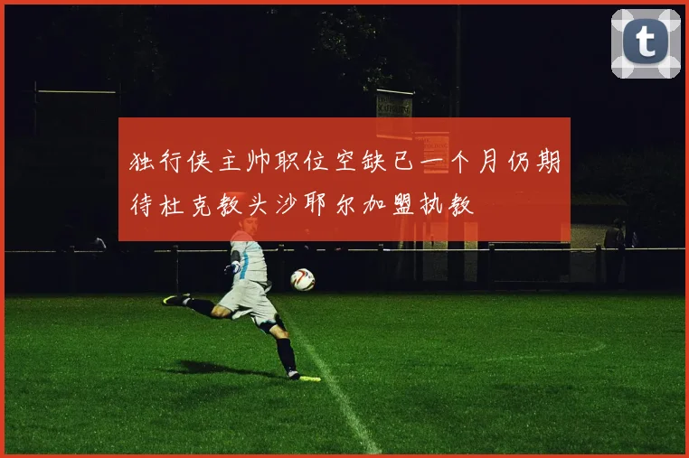 独行侠主帅职位空缺已一个月仍期待杜克教头沙耶尔加盟执教