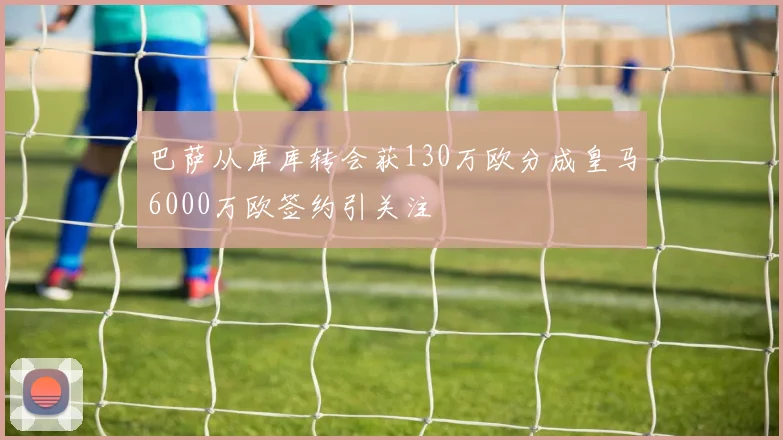 巴萨从库库转会获130万欧分成皇马6000万欧签约引关注