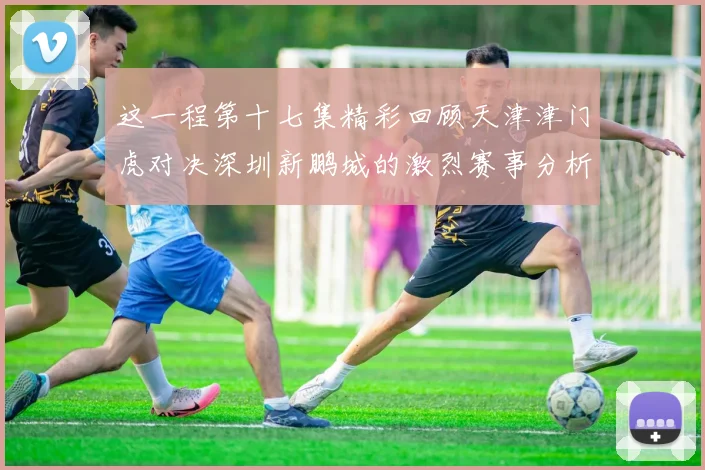 这一程第十七集精彩回顾天津津门虎对决深圳新鹏城的激烈赛事分析与亮点解读