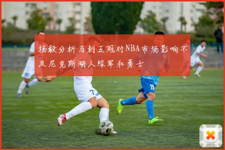 杨毅分析马刺五冠对NBA市场影响不及尼克斯湖人绿军和勇士