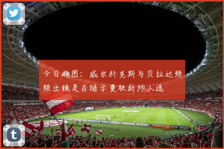 今日趣图：威尔科克斯与贝拉达频频出镜是否暗示曼联新帅人选
