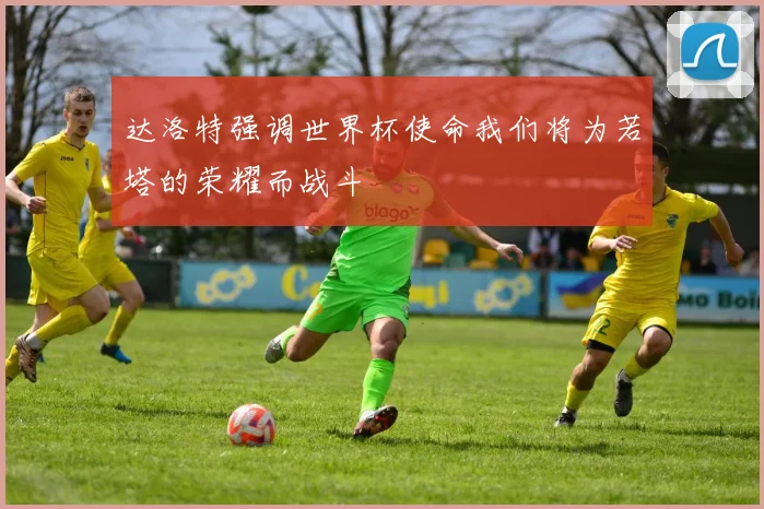 达洛特强调世界杯使命我们将为若塔的荣耀而战斗
