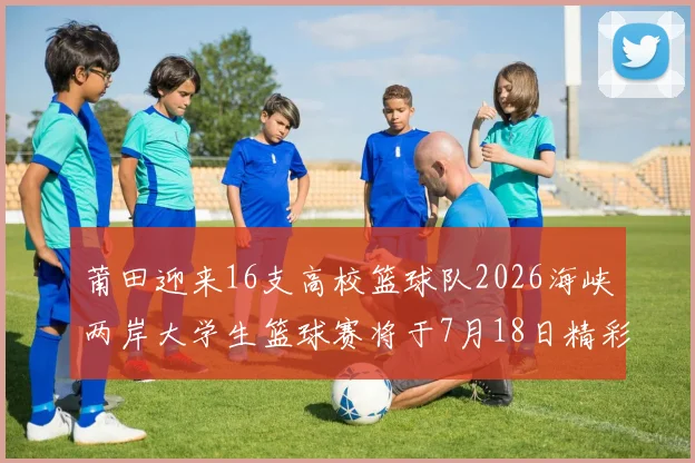 莆田迎来16支高校篮球队2026海峡两岸大学生篮球赛将于7月18日精彩开幕