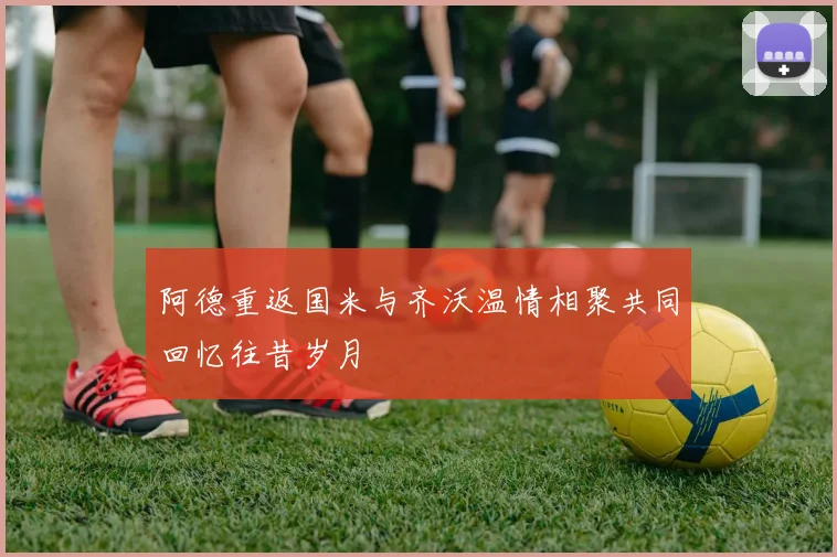 阿德重返国米与齐沃温情相聚共同回忆往昔岁月