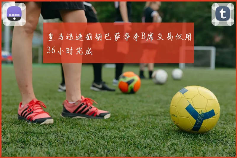 皇马迅速截胡巴萨争夺B席交易仅用36小时完成